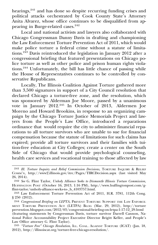 hearings,*"" and has done so despite recurring funding crises and political attacks orchestrated by Cook County State’s Attorney Anita Alvarez, whose office continues to be disqualified from ap- pearing in Burge-related cases.*’* Local and national activists and lawyers also collaborated with Chicago Congressman Danny Davis in drafting and championing the Law Enforcement Torture Prevention Act of 2011, which would make police torture a federal crime without a statute of limita- tions ** Davis reintroduced the legislation in January 2012 after a congressional briefing that featured presentations on Chicago po- lice torture as well as other police and prison human rights viola- tions *!* Unfortunately, the bill has little chance of passing while the House of Representatives continues to be controlled by con- servative Republicans. Locally, The Illinois Coalition Against Torture gathered more than 3,500 signatures in support of a Gity Council resolution that declared Chicago a torture-fiee zone, and the resolution, which was sponsored by Alderman Joe Moore, passed by a unanimous vote in January 20122 In’ October of 2013, Aldermen Joe Moreno and Howard Brookins, in response to an organizing cam- paign by the Chicago Torture Justice Memorials Project and law- yers from the People’s Law Office, introduced a reparations ordinance that would require the city to administer financial repa- rations to all torture survivors who are unable to sue for financial compensation because the statute of limitations for such claims has expired; provide all torture survivors and their families with tion-ree education at City Colleges; create a center on the South ide of Chicago that would provide psychological counseling, health care services and vocational training to those affected by law 241 I Torture Inquiry and Relief Commission Decsions, Toxruws. Iouimy & ReLik Cosn’x, hutp:/ /wwwZillinois.gov /itrc/ Pages TIRCDecision aspx.(last visited May 6, 2014) 212 See G. Flint Taylor, Unloly Alliance Seoks o Dismantie linois Torture Commission HuseGron Post (October 16, 2013, 1:16 PM). hup:/ /www huffingtonpost.com,/ finttaylor/unholy-alliance seeks-o-_ 4103757 hunl. 213 Law Enforcement Torure Prevention Act of 2011, HR. 3781, 112t Cong, §250 (2012). 244 Congressional Bricfing on LEPTA, Privint TORIURE: SUPRORT THE Law EXFORCE Mext Towrure Prviatiox Acr (LETPA) Bro (Mar. 29, 2012). b prevention blogspot.com/2012/03/ congressional-briefing-on {featuring statements by Congressman Dais, torture survivor Darrell tional Police Accountability Project Exceutive Dircetor Brigitt Keller, and People’s Law Office atiorney G. Flint Talor) 205 “Torture Fe” Chicago Resolution, 111 Co. Acarsst Torure. (ICAT) (Jan. 18, 2012), b/ /ilinoiscat org/ torture free-chicago resolution